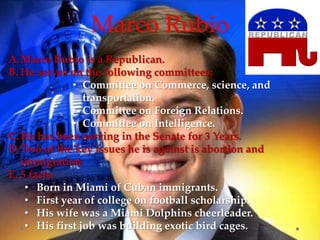 Marco Rubio
A.Marco Rubio is a Republican.
B. He serves on the following committees:
• Committee on Commerce, science, and
transportation.
• Committee on Foreign Relations.
• Committee on Intelligence.
C. He has been serving in the Senate for 3 Years.
D.Two of the key issues he is against is abortion and
immigration.
E. 5 facts:
• Born in Miami of Cuban immigrants.
• First year of college on football scholarship.
• His wife was a Miami Dolphins cheerleader.
• His first job was building exotic bird cages.
 