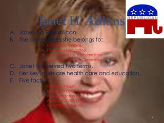 Janet H. Adkins
A. Janet is a Republican
B. The committees she belongs to:
• K-12 Subcommittee.
• Education Committee.
• Finance and Tax subcommittee.
• Rules and calendar Committee.
C. Janet has served two terms.
D. Her key issues are health care and education.
E. Five facts:
• Has two children.
• Married to Doug Adkins.
• Was Valedictorian.
• Was born 10/09/1964.
• Her religion is Baptist.
 