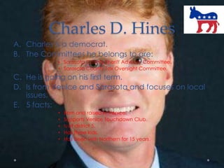 Charles D. Hines
A. Charles is a democrat.
B. The Committees he belongs to are:
• Sarasota County Sheriff Advisory Committee.
• Sarasota County Tax Oversight Committee.
C. He is going on his first term.
D. Is from Venice and Sarasota and focuses on local
issues.
E. 5 facts:
• Born and raised in Venice.
• Supports Venice Touchdown Club.
• Is of district 5.
• Has three kids.
• Has been with Northern for 15 years.
 