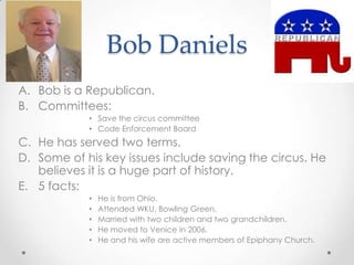 Bob Daniels
A. Bob is a Republican.
B. Committees:
• Save the circus committee
• Code Enforcement Board
C. He has served two terms.
D. Some of his key issues include saving the circus. He
believes it is a huge part of history.
E. 5 facts:
• He is from Ohio.
• Attended WKU, Bowling Green.
• Married with two children and two grandchildren.
• He moved to Venice in 2006.
• He and his wife are active members of Epiphany Church.
 
