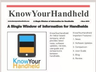 A Single Window of Information for Handhelds
KnowYourHandheld
An Indian based
company, which
provides latest
news, software
updates, reviews,
userguide and
comparisons
between
handhelds.
KnowYourHandheld
Important Features:-
1. News
2. Software Updates
3. Comparison
4. User Guide
5. Blog
6. Review
KnowYourHandheld
www.knowyourhandheld.com A Single Window of Information for Handhelds - Since 2013
 