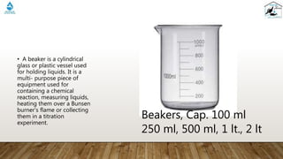 • A beaker is a cylindrical
glass or plastic vessel used
for holding liquids. It is a
multi- purpose piece of
equipment used for
containing a chemical
reaction, measuring liquids,
heating them over a Bunsen
burner’s flame or collecting
them in a titration
experiment.
Beakers, Cap. 100 ml
250 ml, 500 ml, 1 lt., 2 lt
 