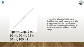 • chemical laboratories to move
liquids with a small volume, and it is
a measuring tool for transferring
liquid from the original container to
another container within a certain
range
Pipette ,Cap. 5 ml
10 ml, 20 ml, 25 ml
50 ml, 100 ml
 