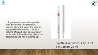 • A graduated pipette is a pipette
with its volume, in increments,
marked along the tube. It is used to
accurately measure and transfer a
volume of liquid from one container
to another. It is made from plastic or
glass tubes and has a tapered tip.
Pipette (Graduated) Cap. 1 ml
5 ml, 10 ml, 20 ml
 
