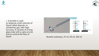 • A burette is used
to dispense small volumes of
liquid called aliquots, or
sometimes gas, with high
accuracy. It consists of a long
glass tube with a valve at one
end to control the flow of
liquid. Burette (ordinary), 25 ml, 50 ml, 100 ml
 