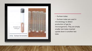 • Durham tubes
• Durham tubes are used in
microbiology to detect
production of gas by
microorganisms. They are simply
smaller test tubes inserted
upside down in another test
tube.
 