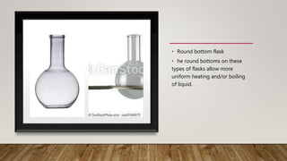 • Round bottom flask
• he round bottoms on these
types of flasks allow more
uniform heating and/or boiling
of liquid.
 
