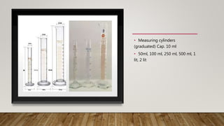 • Measuring cylinders
(graduated) Cap. 10 ml
• 50ml, 100 ml, 250 ml, 500 ml, 1
lit, 2 lit
 