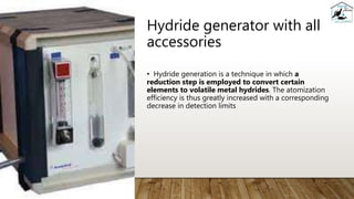 Hydride generator with all
accessories
• Hydride generation is a technique in which a
reduction step is employed to convert certain
elements to volatile metal hydrides. The atomization
efficiency is thus greatly increased with a corresponding
decrease in detection limits
 