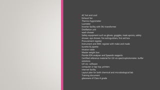 • AC hot and cool
• Exhaust fan
• Thermo-hygrometer
• Luxmeter
• Inverter facility with 5Kv transformer
• Distillation unit
• wash shower
• Safety equipment such as gloves, goggles, mask aprons, safety
shower, eye shower, fire extinguishers, first aid box
• Procurement register
• Instrument and AMC register with make and made
• burette & pipette
• titration table
• Master weight box
• Floride ION analyser and Spaands reagents
• Certified reference material for UV-vis spectrophotometer, buffer
solutions
• UV-vis- software
• computer or lap-top, printers
• internet facility
• Layout plan for both chemical and microbiological lab
• Training document
• glassware of Class A grade
 