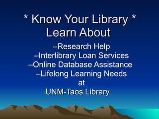 * Know Your Library *
    Learn About
       –Research Help
 –Interlibrary Loan Services
–Online Database Assistance
  –Lifelong Learning Needs
               at
    UNM-Taos Library
 