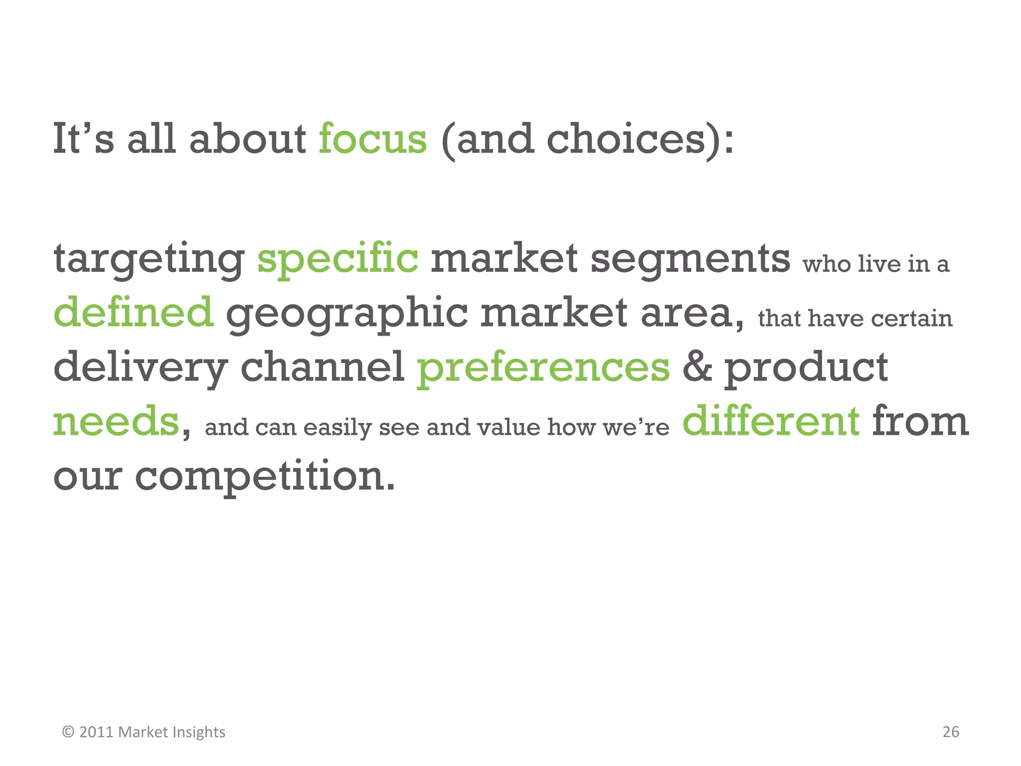 It’s all about  focus  (and choices): targeting  specific  market segments  who live in a  defined  geographic market area,  that have certain  delivery channel  preferences  & product  needs ,  and can easily see and value how we’re   different  from our competition. © 2011 Market Insights  