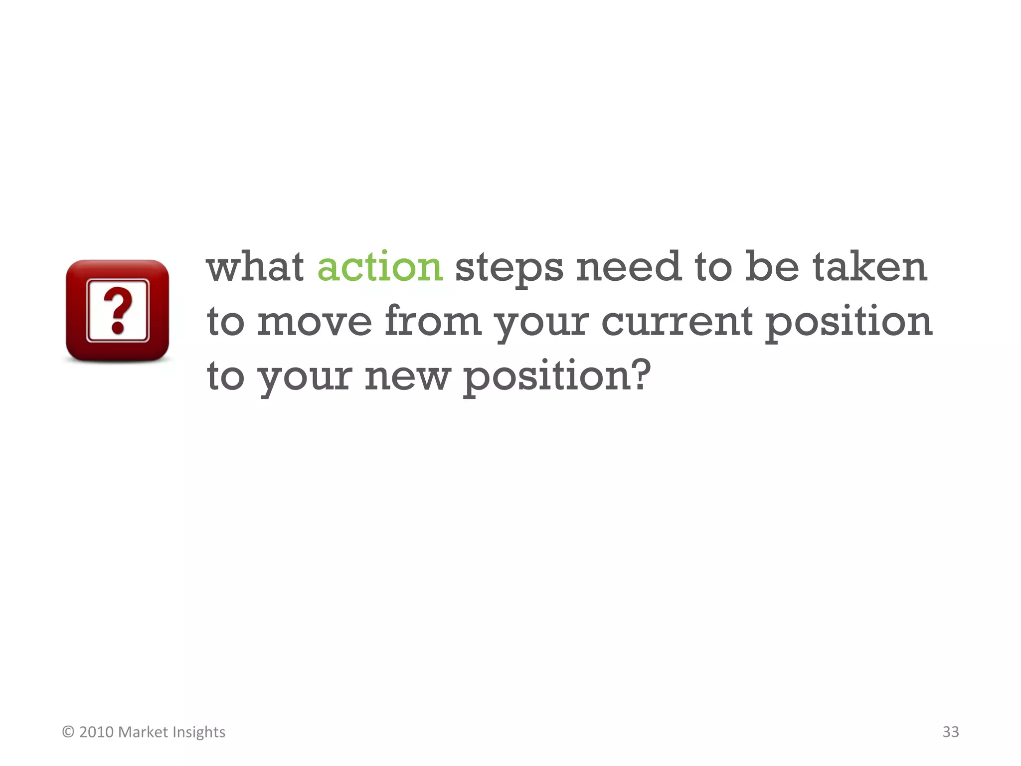 what  action  steps need to be taken to move from your current position to your new position?  © 2010 Market Insights  