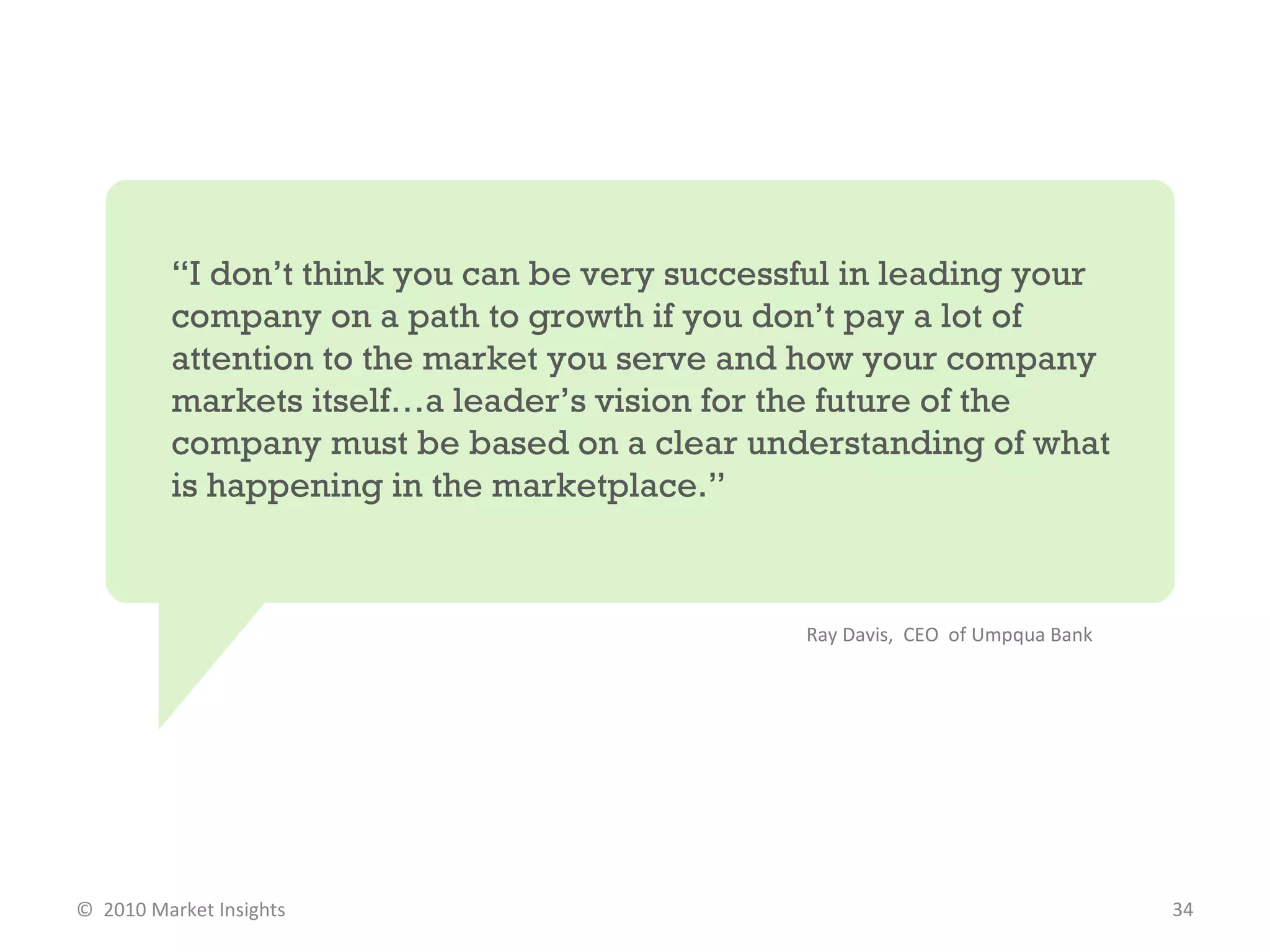 “ I don’t think you can be very successful in leading your company on a path to growth if you don’t pay a lot of attention to the market you serve and how your company markets itself…a leader’s vision for the future of the company must be based on a clear understanding of what is happening in the marketplace.”  Ray Davis,  CEO  of Umpqua Bank  ©  2010 Market Insights  