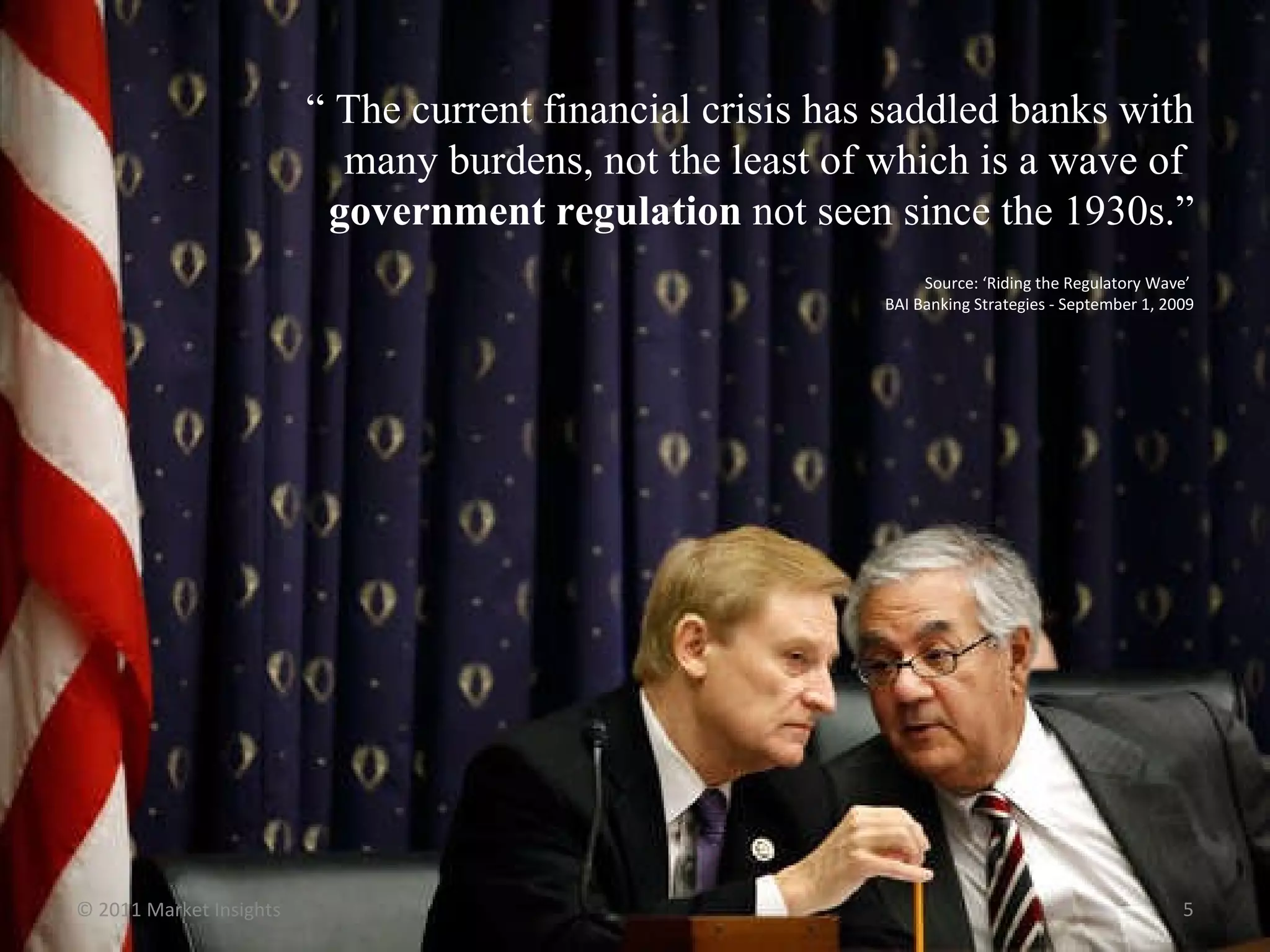 “  The current financial crisis has saddled banks with many burdens, not the least of which is a wave of  government regulation  not seen since the 1930s.” Source: ‘Riding the Regulatory Wave’  BAI Banking Strategies - September 1, 2009 © 2011 Market Insights  