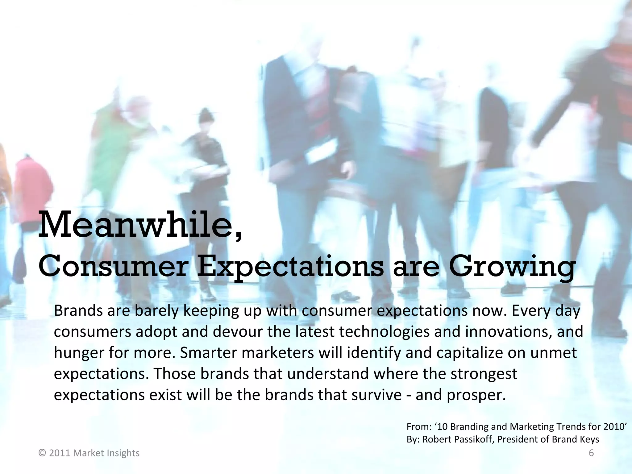 Meanwhile, Consumer Expectations are Growing  Brands are barely keeping up with consumer expectations now. Every day consumers adopt and devour the latest technologies and innovations, and hunger for more. Smarter marketers will identify and capitalize on unmet expectations. Those brands that understand where the strongest expectations exist will be the brands that survive - and prosper. From: ‘10 Branding and Marketing Trends for 2010’  By: Robert Passikoff, President of Brand Keys  © 2011 Market Insights  