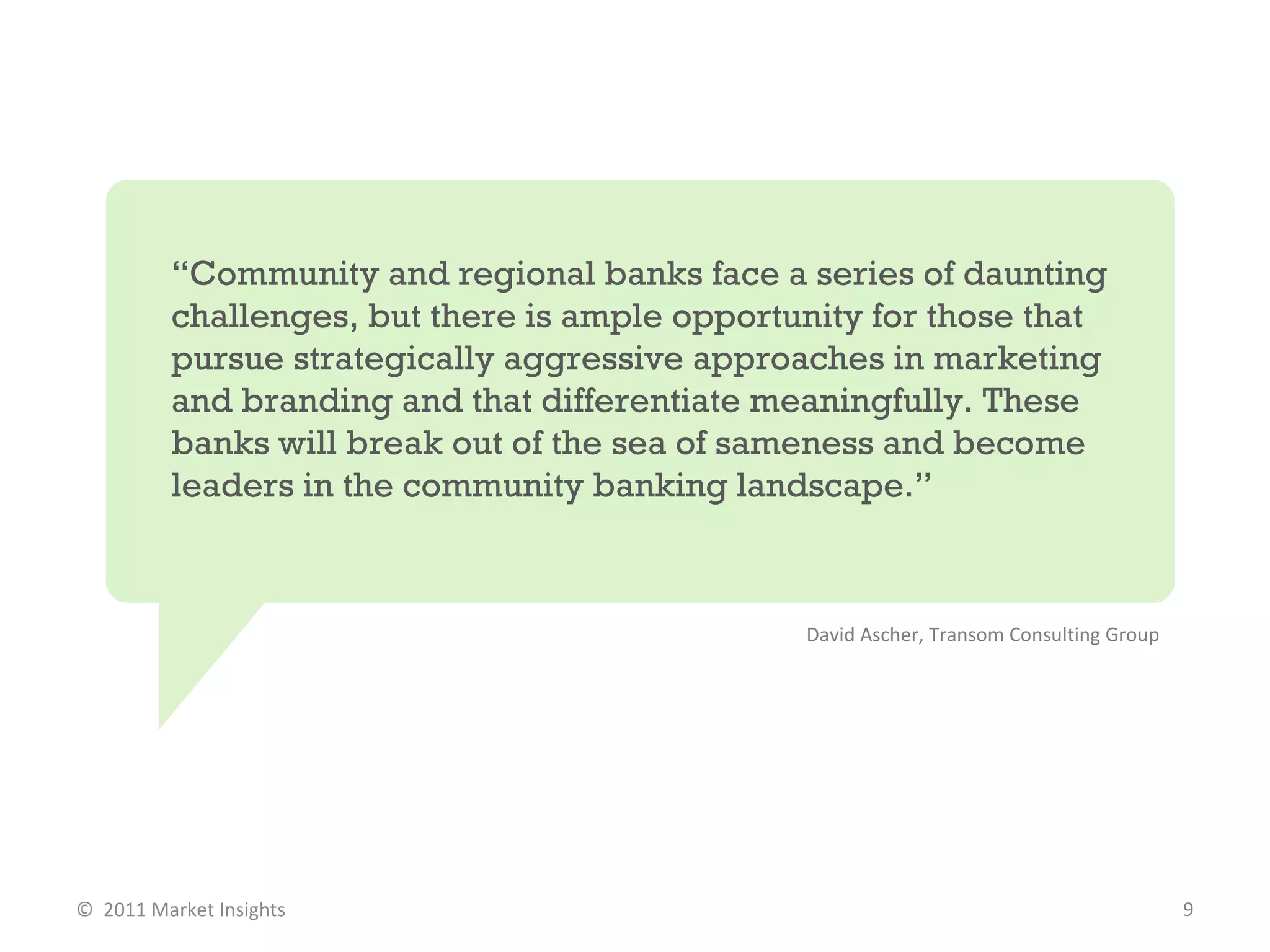 “ Community and regional banks face a series of daunting challenges, but there is ample opportunity for those that pursue strategically aggressive approaches in marketing and branding and that differentiate meaningfully. These banks will break out of the sea of sameness and become leaders in the community banking landscape.” David Ascher, Transom Consulting Group  ©  2011 Market Insights  