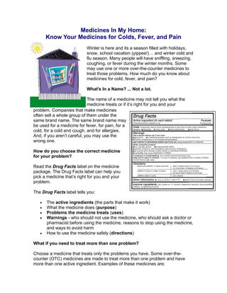 Medicines In My Home: 

Know Your Medicines for Colds, Fever, and Pain 

Winter is here and its a season filled with holidays,
snow, school vacation (yippee!)… and winter cold and
flu season. Many people will have sniffling, sneezing,
coughing, or fever during the winter months. Some
may use one or more over-the-counter medicines to
treat those problems. How much do you know about
medicines for cold, fever, and pain?
What's In a Name? ... Not a lot.
The name of a medicine may not tell you what the
medicine treats or if it’s right for you and your
problem. Companies that make medicines
often sell a whole group of them under the
same brand name. The same brand name may
be used for a medicine for fever, for pain, for a
cold, for a cold and cough, and for allergies.
And, if you aren’t careful, you may use the
wrong one.
How do you choose the correct medicine
for your problem?
Read the Drug Facts label on the medicine
package. The Drug Facts label can help you
pick a medicine that’s right for you and your
problem.
The Drug Facts label tells you:
•	 The active ingredients (the parts that make it work)
•	 What the medicine does (purpose)
•	 Problems the medicine treats (uses)
•	 Warnings - who should not use the medicine, who should ask a doctor or
pharmacist before using the medicine, reasons to stop using the medicine,
and ways to avoid harm
•	 How to use the medicine safely (directions)
What if you need to treat more than one problem?
Choose a medicine that treats only the problems you have. Some over-the-
counter (OTC) medicines are made to treat more than one problem and have
more than one active ingredient. Examples of these medicines are:
 