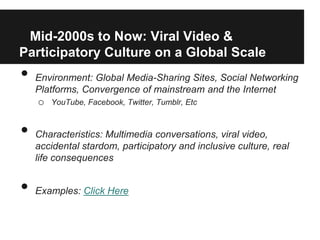 Mid-2000s to Now: Viral Video &
Participatory Culture on a Global Scale
•   Environment: Global Media-Sharing Sites, Social Networking
    Platforms, Convergence of mainstream and the Internet
    o   YouTube, Facebook, Twitter, Tumblr, Etc



•   Characteristics: Multimedia conversations, viral video,
    accidental stardom, participatory and inclusive culture, real
    life consequences


•   Examples: Click Here
 