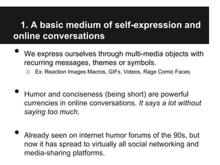 1. A basic medium of self-expression and
online conversations
•   We express ourselves through multi-media objects with
    recurring messages, themes or symbols.
     o Ex: Reaction Images Macros, GIFs, Videos, Rage Comic Faces


•   Humor and conciseness (being short) are powerful
    currencies in online conversations. It says a lot without
    saying too much.


•   Already seen on internet humor forums of the 90s, but
    now it has spread to virtually all social networking and
    media-sharing platforms.
 