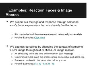 Examples: Reaction Faces & Image
Macros
•   We project our feelings and response through someone
    else's facial expressions that are already familiar to us


    o It is non-verbal and therefore concise and universally accessible
    o Notable Examples: Click Here


•   We express ourselves by changing the context of someone
    else's image through text captions, or image macros
     o An effect way to set the tone and context of your message
     o Grammatical rules make the process more competitive and game-like
     o Someone can beat to the same idea before you do!
     o Notable Examples: #1 / #2 / #3 / #4 / #5
 