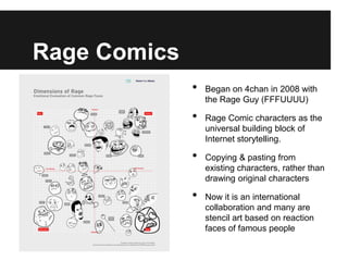 Rage Comics
              •   Began on 4chan in 2008 with
                  the Rage Guy (FFFUUUU)

              •   Rage Comic characters as the
                  universal building block of
                  Internet storytelling.

              •   Copying & pasting from
                  existing characters, rather than
                  drawing original characters

              •   Now it is an international
                  collaboration and many are
                  stencil art based on reaction
                  faces of famous people
 