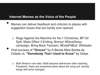 Internet Memes as the Voice of the People

•    Memes can deliver feedback and criticism to places with
     suggestion boxes that are hardly ever opened


     o Rage Against the Machine for No.1 Christmas, BP Oil
         Spill, Mass Effect 3 Ending, Bronys' #SaveDerpy
         campaign, Bring Back Toonami, #ExilePitBull, Wikileaks
•    Viral success of "Oracao" by A Banda Mais Bonita da
     Cidade vs. "Somebody That I Used to Know" by Gotye


     o   Both filmed in one take / Both became well-known after reaching
         Facebook / there are snowclone jokes about the song and parody
         songs with lyrics changed.
 