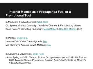 Internet Memes as a Propaganda Fuel or a
Promotional Tool

In Marketing & Advertisement: Click Here
Old Spice's Viral Ad Campaign: YouTube Channel & Participatory Videos
Keep Cooler's Marketing Campaign: MemeMaker & Rap Dos Memes (BR)


In Politics: Click Here
Herman Cain's Viral Campaign Ads: link
Mitt Romney's Amercia is with Matt app: link


In Activism & Movements: Click Here
- Arab Spring => 2011 Toronto Riot => Occupy Movement => 2011 UK Riot =>
    2011 Toronto Student Protests => Russian Anti-Putin Protests => Mexico's
    YoSoy132 Movement
 