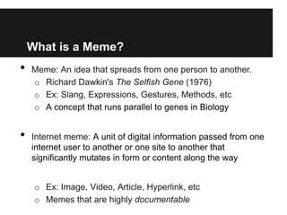 What is a Meme?
•   Meme: An idea that spreads from one person to another.
    o Richard Dawkin's The Selfish Gene (1976)
    o Ex: Slang, Expressions, Gestures, Methods, etc
    o A concept that runs parallel to genes in Biology


•   Internet meme: A unit of digital information passed from one
    internet user to another or one site to another that
    significantly mutates in form or content along the way


     o Ex: Image, Video, Article, Hyperlink, etc
     o Memes that are highly documentable
 