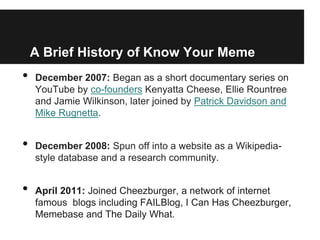 A Brief History of Know Your Meme
•   December 2007: Began as a short documentary series on
    YouTube by co-founders Kenyatta Cheese, Ellie Rountree
    and Jamie Wilkinson, later joined by Patrick Davidson and
    Mike Rugnetta.


•   December 2008: Spun off into a website as a Wikipedia-
    style database and a research community.


•   April 2011: Joined Cheezburger, a network of internet
    famous blogs including FAILBlog, I Can Has Cheezburger,
    Memebase and The Daily What.
 
