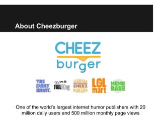 About Cheezburger




One of the world’s largest internet humor publishers with 20
  million daily users and 500 million monthly page views
 