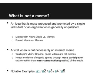 What is not a meme?
•   An idea that is mass-produced and promoted by a single
    individual or an organization is generally unqualified.


     o Mainstream News Media vs. Memes
     o Forced Meme vs. Memes


•   A viral video is not necessarily an internet meme
    o YouTube's VEVO Channel music videos are not memes
    o Needs evidence of organic spread through mass participation
        (active) rather than mass consumption (passive) of the media



•   Notable Examples: #1 / #2 / #3 / #4 / #5
 