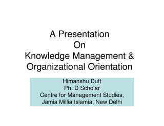 A Presentation
           On
Knowledge Management &
Organizational Orientation
            Himanshu Dutt
            Ph. D Scholar
   Centre for Management Studies,
   Jamia Millia Islamia, New Delhi
 