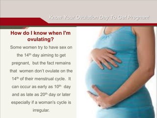 Know Your Ovulation Day To Get Pregnant
How do I know when I'm
ovulating?
Some women try to have sex on
the 14th day aiming to get

pregnant, but the fact remains
that women don’t ovulate on the
14th of their menstrual cycle. It

can occur as early as 10th day
and as late as 20th day or later
especially if a woman’s cycle is
irregular.

 