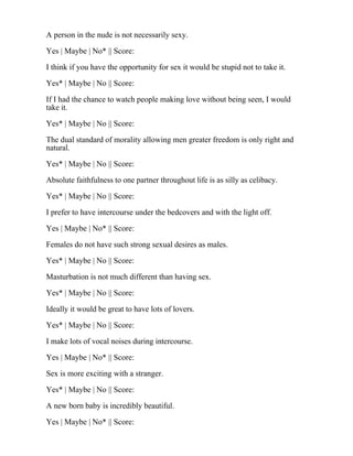 A person in the nude is not necessarily sexy.
Yes | Maybe | No* || Score:
I think if you have the opportunity for sex it would be stupid not to take it.
Yes* | Maybe | No || Score:
If I had the chance to watch people making love without being seen, I would
take it.
Yes* | Maybe | No || Score:
The dual standard of morality allowing men greater freedom is only right and
natural.
Yes* | Maybe | No || Score:
Absolute faithfulness to one partner throughout life is as silly as celibacy.
Yes* | Maybe | No || Score:
I prefer to have intercourse under the bedcovers and with the light off.
Yes | Maybe | No* || Score:
Females do not have such strong sexual desires as males.
Yes* | Maybe | No || Score:
Masturbation is not much different than having sex.
Yes* | Maybe | No || Score:
Ideally it would be great to have lots of lovers.
Yes* | Maybe | No || Score:
I make lots of vocal noises during intercourse.
Yes | Maybe | No* || Score:
Sex is more exciting with a stranger.
Yes* | Maybe | No || Score:
A new born baby is incredibly beautiful.
Yes | Maybe | No* || Score:
 