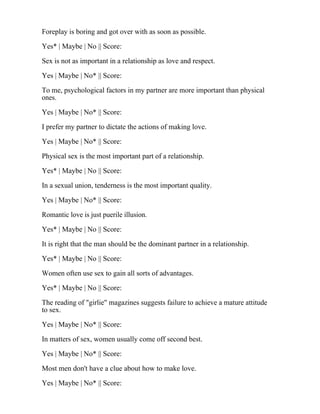 Foreplay is boring and got over with as soon as possible.
Yes* | Maybe | No || Score:
Sex is not as important in a relationship as love and respect.
Yes | Maybe | No* || Score:
To me, psychological factors in my partner are more important than physical
ones.
Yes | Maybe | No* || Score:
I prefer my partner to dictate the actions of making love.
Yes | Maybe | No* || Score:
Physical sex is the most important part of a relationship.
Yes* | Maybe | No || Score:
In a sexual union, tenderness is the most important quality.
Yes | Maybe | No* || Score:
Romantic love is just puerile illusion.
Yes* | Maybe | No || Score:
It is right that the man should be the dominant partner in a relationship.
Yes* | Maybe | No || Score:
Women often use sex to gain all sorts of advantages.
Yes* | Maybe | No || Score:
The reading of "girlie" magazines suggests failure to achieve a mature attitude
to sex.
Yes | Maybe | No* || Score:
In matters of sex, women usually come off second best.
Yes | Maybe | No* || Score:
Most men don't have a clue about how to make love.
Yes | Maybe | No* || Score:
 