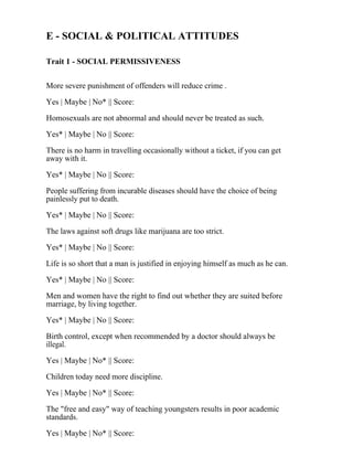 E - SOCIAL & POLITICAL ATTITUDES
Trait 1 - SOCIAL PERMISSIVENESS
More severe punishment of offenders will reduce crime .
Yes | Maybe | No* || Score:
Homosexuals are not abnormal and should never be treated as such.
Yes* | Maybe | No || Score:
There is no harm in travelling occasionally without a ticket, if you can get
away with it.
Yes* | Maybe | No || Score:
People suffering from incurable diseases should have the choice of being
painlessly put to death.
Yes* | Maybe | No || Score:
The laws against soft drugs like marijuana are too strict.
Yes* | Maybe | No || Score:
Life is so short that a man is justified in enjoying himself as much as he can.
Yes* | Maybe | No || Score:
Men and women have the right to find out whether they are suited before
marriage, by living together.
Yes* | Maybe | No || Score:
Birth control, except when recommended by a doctor should always be
illegal.
Yes | Maybe | No* || Score:
Children today need more discipline.
Yes | Maybe | No* || Score:
The "free and easy" way of teaching youngsters results in poor academic
standards.
Yes | Maybe | No* || Score:
 