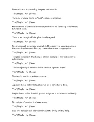 Permissiveness in our society has gone much too far.
Yes | Maybe | No* || Score:
The sight of young people in "punk" clothing is appalling.
Yes | Maybe | No* || Score:
Our treatment of criminals is counter-productive; we should try to help them,
not punish them.
Yes* | Maybe | No || Score:
There is not enough self-discipline in today's youth.
Yes | Maybe | No* || Score:
Sex crimes such as rape and abuse of children deserve a worse punishment
than mere imprisonment; flogging or castration would be appropriate.
Yes | Maybe | No* || Score:
The great increase in drug taking is another example of how our society is
deteriorating.
Yes | Maybe | No* || Score:
The death penalty is barbaric and its abolition right and proper.
Yes* | Maybe | No || Score:
Most modern art is pretentious nonsense.
Yes | Maybe | No* || Score:
A person should be free to take his own life if he wishes to do so.
Yes* | Maybe | No || Score:
People should realise that their greatest obligation is to their wife and family.
Yes | Maybe | No* || Score:
Sex outside of marriage is always wrong.
Yes | Maybe | No* || Score:
Free love between men and women would be a very healthy thing.
Yes* | Maybe | No || Score:
 