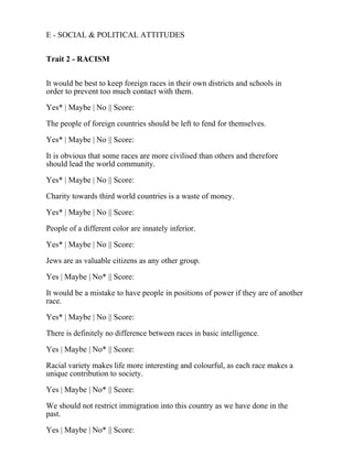 E - SOCIAL & POLITICAL ATTITUDES
Trait 2 - RACISM
It would be best to keep foreign races in their own districts and schools in
order to prevent too much contact with them.
Yes* | Maybe | No || Score:
The people of foreign countries should be left to fend for themselves.
Yes* | Maybe | No || Score:
It is obvious that some races are more civilised than others and therefore
should lead the world community.
Yes* | Maybe | No || Score:
Charity towards third world countries is a waste of money.
Yes* | Maybe | No || Score:
People of a different color are innately inferior.
Yes* | Maybe | No || Score:
Jews are as valuable citizens as any other group.
Yes | Maybe | No* || Score:
It would be a mistake to have people in positions of power if they are of another
race.
Yes* | Maybe | No || Score:
There is definitely no difference between races in basic intelligence.
Yes | Maybe | No* || Score:
Racial variety makes life more interesting and colourful, as each race makes a
unique contribution to society.
Yes | Maybe | No* || Score:
We should not restrict immigration into this country as we have done in the
past.
Yes | Maybe | No* || Score:
 