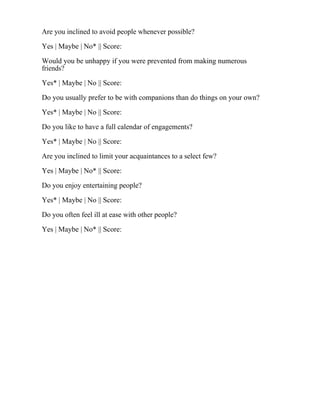 Are you inclined to avoid people whenever possible?
Yes | Maybe | No* || Score:
Would you be unhappy if you were prevented from making numerous
friends?
Yes* | Maybe | No || Score:
Do you usually prefer to be with companions than do things on your own?
Yes* | Maybe | No || Score:
Do you like to have a full calendar of engagements?
Yes* | Maybe | No || Score:
Are you inclined to limit your acquaintances to a select few?
Yes | Maybe | No* || Score:
Do you enjoy entertaining people?
Yes* | Maybe | No || Score:
Do you often feel ill at ease with other people?
Yes | Maybe | No* || Score:
 