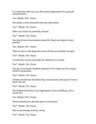 It is unfair that other races are often denied opportunities for good jobs
and promotions.
Yes | Maybe | No* || Score:
Our nation is more democratic than any other nation.
Yes* | Maybe | No || Score:
Other races tend to be criminally inclined.
Yes* | Maybe | No || Score:
Any kind of racial discrimination should be illegal and subject to heavy
penalties.
Yes | Maybe | No* || Score:
When it comes to the things that count, all races are certainly not equal.
Yes* | Maybe | No || Score:
I would never accept a job under the authority of a woman.
Yes* | Maybe | No || Score:
The age of retirement should be reduced to 55 to make way for younger
blood in top positions.
Yes* | Maybe | No || Score:
Children should learn that before they reach maturity, their point of view is
barely relevant.
Yes* | Maybe | No || Score:
The disabled should have every opportunity to lead as fulfilling a life as
anyone else.
Yes | Maybe | No* || Score:
Women should know that their place is in the home.
Yes* | Maybe | No || Score:
Inter-racial marriage is always wrong.
Yes* | Maybe | No || Score:
 