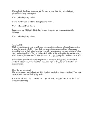 If somebody has been unemployed for over a year then they are obviously
good-for-nothing scroungers.
Yes* | Maybe | No || Score:
Racial purity is an ideal that I am proud to uphold.
Yes* | Maybe | No || Score:
Foreigners are OK but I think they belong in their own country, except for
holidays.
Yes* | Maybe | No || Score:
ANALYSIS
High scorers are opposed to coloured immigration, in favour of racial segregation
within the country, believe that their own race is superior and that other races
should be kept in their place and are generally antagonistic towards people of other
races and nationalities. They are also likely to be sexist and ageist, i.e. very much
stuck in the rightness of their own territory, sex, age, group, etc. and defensive of it.
Low scorers present the opposite pattern of attitudes, recognising the essential
worth of all persons, whatever their race, sex, age, ability, belief, inclination or
circumstance.
How do you compare?
The norm on this trait is between 11-12 points (statistical approximation). This may
be represented on the following scale:
Racist 26 25 24 23 22 21 20 19 18 17 16 15 14 13 12 || 11 10 9 8 7 6 5 4 3 2 1
Non-discriminating
 