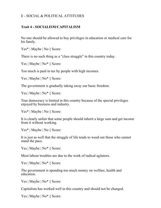 E - SOCIAL & POLITICAL ATTITUDES
Trait 4 - SOCIALISM/CAPITALISM
No one should be allowed to buy privileges in education or medical care for
his family.
Yes* | Maybe | No || Score:
There is no such thing as a "class struggle" in this country today.
Yes | Maybe | No* || Score:
Too much is paid in tax by people with high incomes.
Yes | Maybe | No* || Score:
The government is gradually taking away our basic freedom.
Yes | Maybe | No* || Score:
True democracy is limited in this country because of the special privileges
enjoyed by business and industry.
Yes* | Maybe | No || Score:
It is clearly unfair that some people should inherit a large sum and get income
from it without working.
Yes* | Maybe | No || Score:
It is just as well that the struggle of life tends to weed out those who cannot
stand the pace.
Yes | Maybe | No* || Score:
Most labour troubles are due to the work of radical agitators.
Yes | Maybe | No* || Score:
The government is spending too much money on welfare, health and
education.
Yes | Maybe | No* || Score:
Capitalism has worked well in this country and should not be changed.
Yes | Maybe | No* || Score:
 