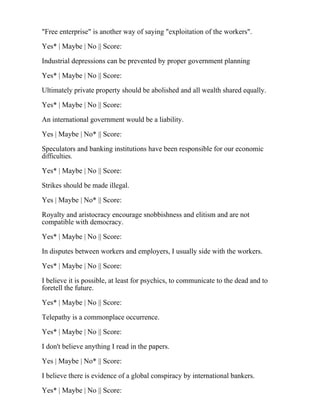 "Free enterprise" is another way of saying "exploitation of the workers".
Yes* | Maybe | No || Score:
Industrial depressions can be prevented by proper government planning
Yes* | Maybe | No || Score:
Ultimately private property should be abolished and all wealth shared equally.
Yes* | Maybe | No || Score:
An international government would be a liability.
Yes | Maybe | No* || Score:
Speculators and banking institutions have been responsible for our economic
difficulties.
Yes* | Maybe | No || Score:
Strikes should be made illegal.
Yes | Maybe | No* || Score:
Royalty and aristocracy encourage snobbishness and elitism and are not
compatible with democracy.
Yes* | Maybe | No || Score:
In disputes between workers and employers, I usually side with the workers.
Yes* | Maybe | No || Score:
I believe it is possible, at least for psychics, to communicate to the dead and to
foretell the future.
Yes* | Maybe | No || Score:
Telepathy is a commonplace occurrence.
Yes* | Maybe | No || Score:
I don't believe anything I read in the papers.
Yes | Maybe | No* || Score:
I believe there is evidence of a global conspiracy by international bankers.
Yes* | Maybe | No || Score:
 
