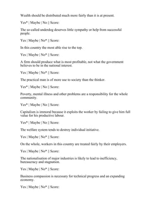 Wealth should be distributed much more fairly than it is at present.
Yes* | Maybe | No || Score:
The so-called underdog deserves little sympathy or help from successful
people.
Yes | Maybe | No* || Score:
In this country the most able rise to the top.
Yes | Maybe | No* || Score:
A firm should produce what is most profitable, not what the government
believes to be in the national interest.
Yes | Maybe | No* || Score:
The practical man is of more use to society than the thinker.
Yes* | Maybe | No || Score:
Poverty, mental illness and other problems are a responsibility for the whole
community.
Yes* | Maybe | No || Score:
Capitalism is immoral because it exploits the worker by failing to give him full
value for his productive labour.
Yes* | Maybe | No || Score:
The welfare system tends to destroy individual initiative.
Yes | Maybe | No* || Score:
On the whole, workers in this country are treated fairly by their employers.
Yes | Maybe | No* || Score:
The nationalisation of major industries is likely to lead to inefficiency,
bureaucracy and stagnation.
Yes | Maybe | No* || Score:
Business compassion is necessary for technical progress and an expanding
economy.
Yes | Maybe | No* || Score:
 