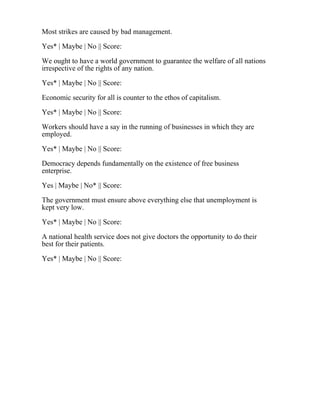 Most strikes are caused by bad management.
Yes* | Maybe | No || Score:
We ought to have a world government to guarantee the welfare of all nations
irrespective of the rights of any nation.
Yes* | Maybe | No || Score:
Economic security for all is counter to the ethos of capitalism.
Yes* | Maybe | No || Score:
Workers should have a say in the running of businesses in which they are
employed.
Yes* | Maybe | No || Score:
Democracy depends fundamentally on the existence of free business
enterprise.
Yes | Maybe | No* || Score:
The government must ensure above everything else that unemployment is
kept very low.
Yes* | Maybe | No || Score:
A national health service does not give doctors the opportunity to do their
best for their patients.
Yes* | Maybe | No || Score:
 