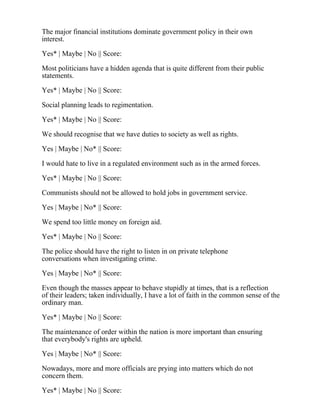 The major financial institutions dominate government policy in their own
interest.
Yes* | Maybe | No || Score:
Most politicians have a hidden agenda that is quite different from their public
statements.
Yes* | Maybe | No || Score:
Social planning leads to regimentation.
Yes* | Maybe | No || Score:
We should recognise that we have duties to society as well as rights.
Yes | Maybe | No* || Score:
I would hate to live in a regulated environment such as in the armed forces.
Yes* | Maybe | No || Score:
Communists should not be allowed to hold jobs in government service.
Yes | Maybe | No* || Score:
We spend too little money on foreign aid.
Yes* | Maybe | No || Score:
The police should have the right to listen in on private telephone
conversations when investigating crime.
Yes | Maybe | No* || Score:
Even though the masses appear to behave stupidly at times, that is a reflection
of their leaders; taken individually, I have a lot of faith in the common sense of the
ordinary man.
Yes* | Maybe | No || Score:
The maintenance of order within the nation is more important than ensuring
that everybody's rights are upheld.
Yes | Maybe | No* || Score:
Nowadays, more and more officials are prying into matters which do not
concern them.
Yes* | Maybe | No || Score:
 