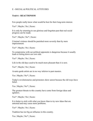 E - SOCIAL & POLITICAL ATTITUDES
Trait 6 - REACTIONISM
Few people really know what would be best for their long-term interest.
Yes* | Maybe | No || Score:
It is only by returning to our glorious and forgotten past that real social
progress can be made.
Yes* | Maybe | No* || Score:
Criminal violence should be punished more severely than by mere
imprisonment.
Yes* | Maybe | No || Score:
To compromise with our political opponents is dangerous because it usually
leads to letting down our own side.
Yes* | Maybe | No || Score:
Life in the old days used to be much more pleasant than it is now.
Yes* | Maybe | No || Score:
Avante-garde artists are in no way inferior to past masters.
Yes | Maybe | No* || Score:
Today's revolutionaries and protesters show unrest because the old ways have
failed .
Yes | Maybe | No* || Score:
The greatest threats to this country have come from foreign ideas and
agitators.
Yes* | Maybe | No || Score:
It is better to stick with what you know than to try new ideas that are
untested and may cause more problems.
Yes* | Maybe | No || Score:
Tradition has too big an influence in this country.
Yes | Maybe | No* || Score:
 