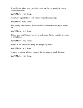 Scientific inventions have carried us too far too fast; we should be given a
resting pause now.
Yes* | Maybe | No || Score:
It is always a good idea to look for new ways of doing things.
Yes | Maybe | No* || Score:
This country should ensure that none of its independence and power is ever
lost.
Yes* | Maybe | No || Score:
Things were much better when it was understood that the place for a woman
is in the home.
Yes* | Maybe | No || Score:
Morals in this country are pretty bad and getting worse.
Yes* | Maybe | No || Score:
It seems to me that whoever you vote for, things go on much the same.
Yes* | Maybe | No || Score:
 