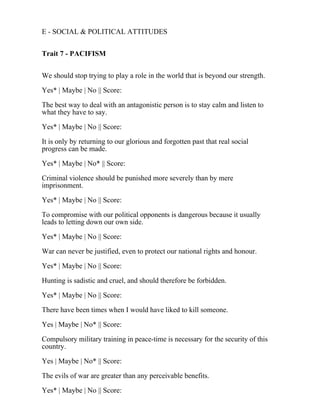 E - SOCIAL & POLITICAL ATTITUDES
Trait 7 - PACIFISM
We should stop trying to play a role in the world that is beyond our strength.
Yes* | Maybe | No || Score:
The best way to deal with an antagonistic person is to stay calm and listen to
what they have to say.
Yes* | Maybe | No || Score:
It is only by returning to our glorious and forgotten past that real social
progress can be made.
Yes* | Maybe | No* || Score:
Criminal violence should be punished more severely than by mere
imprisonment.
Yes* | Maybe | No || Score:
To compromise with our political opponents is dangerous because it usually
leads to letting down our own side.
Yes* | Maybe | No || Score:
War can never be justified, even to protect our national rights and honour.
Yes* | Maybe | No || Score:
Hunting is sadistic and cruel, and should therefore be forbidden.
Yes* | Maybe | No || Score:
There have been times when I would have liked to kill someone.
Yes | Maybe | No* || Score:
Compulsory military training in peace-time is necessary for the security of this
country.
Yes | Maybe | No* || Score:
The evils of war are greater than any perceivable benefits.
Yes* | Maybe | No || Score:
 